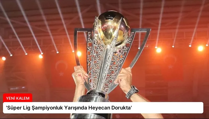 ‘Süper Lig Şampiyonluk Yarışında Heyecan Dorukta’