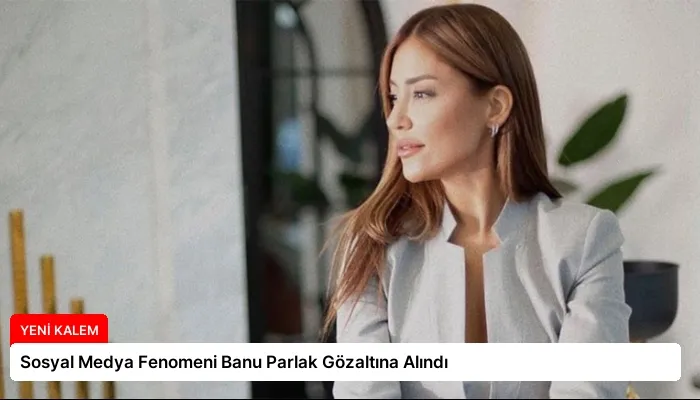 Sosyal Medya Fenomeni Banu Parlak Gözaltına Alındı