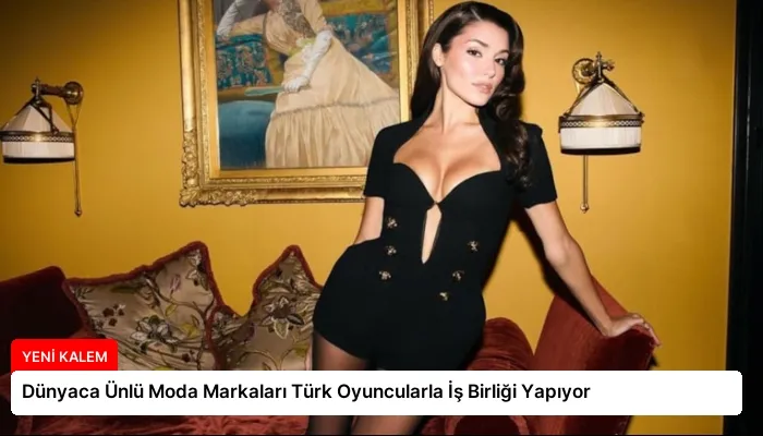 Dünyaca Ünlü Moda Markaları Türk Oyuncularla İş Birliği Yapıyor
