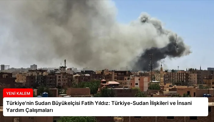 Türkiye’nin Sudan Büyükelçisi Fatih Yıldız: Türkiye-Sudan İlişkileri ve İnsani Yardım Çalışmaları