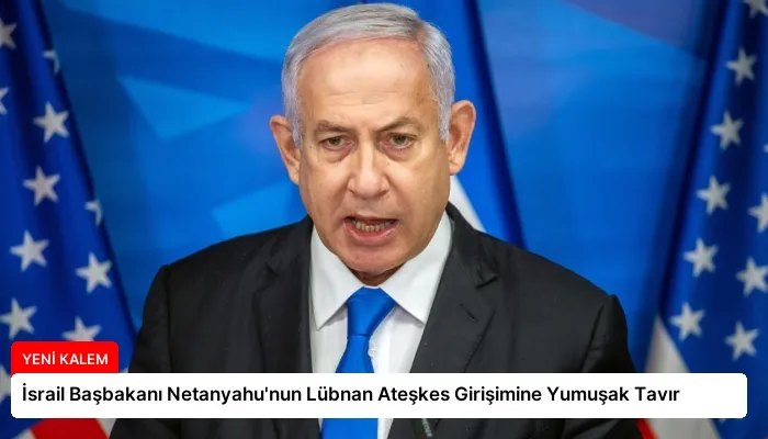 İsrail Başbakanı Netanyahu’nun Lübnan Ateşkes Girişimine Yumuşak Tavır