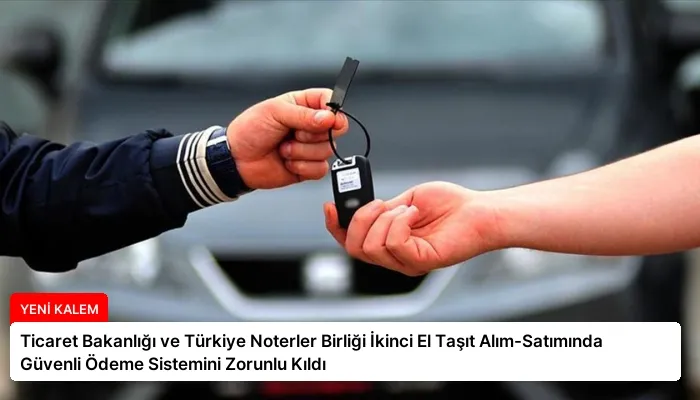 Ticaret Bakanlığı ve Türkiye Noterler Birliği İkinci El Taşıt Alım-Satımında Güvenli Ödeme Sistemini Zorunlu Kıldı