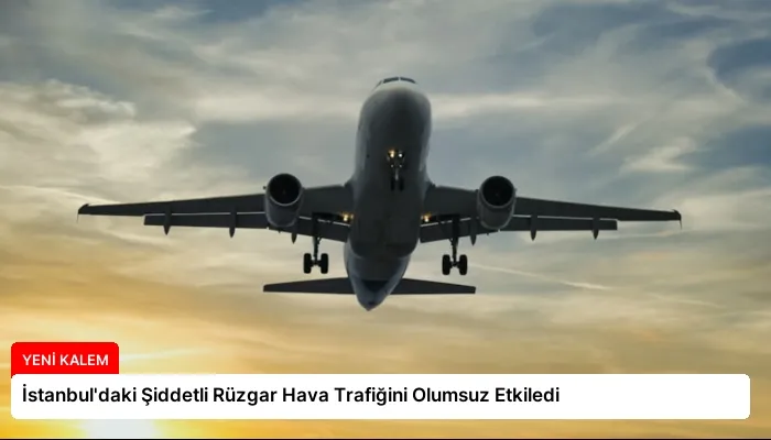 İstanbul’daki Şiddetli Rüzgar Hava Trafiğini Olumsuz Etkiledi