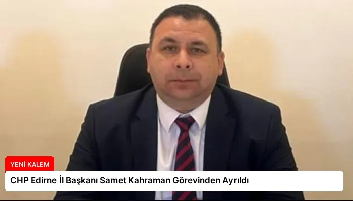 CHP Edirne İl Başkanı Samet Kahraman Görevinden Ayrıldı