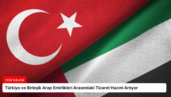 Türkiye ve Birleşik Arap Emirlikleri Arasındaki Ticaret Hacmi Artıyor