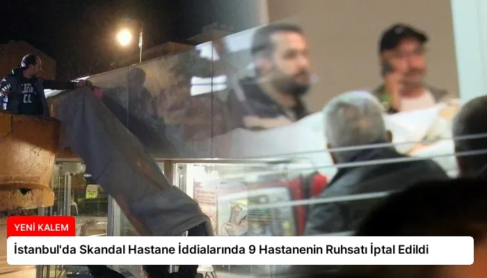 İstanbul’da Skandal Hastane İddialarında 9 Hastanenin Ruhsatı İptal Edildi
