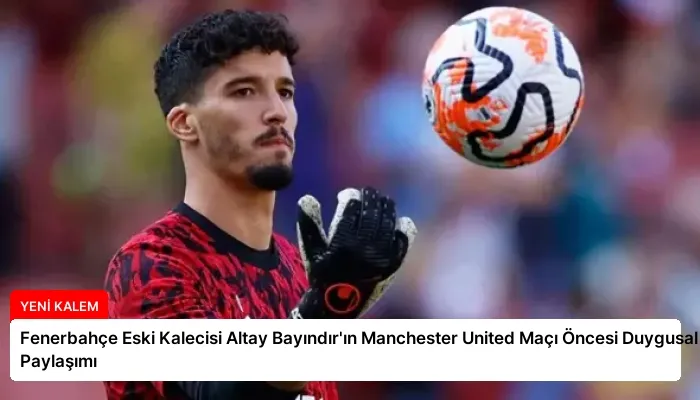 Fenerbahçe Eski Kalecisi Altay Bayındır’ın Manchester United Maçı Öncesi Duygusal Paylaşımı