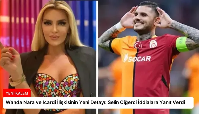 Wanda Nara ve Icardi İlişkisinin Yeni Detayı: Selin Ciğerci İddialara Yanıt Verdi