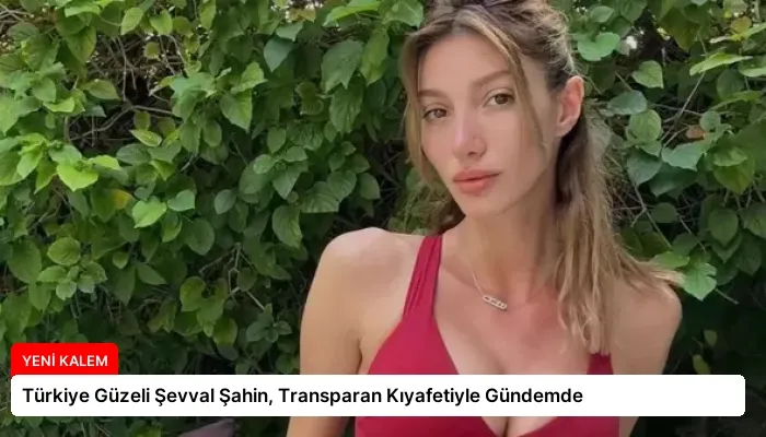 Türkiye Güzeli Şevval Şahin, Transparan Kıyafetiyle Gündemde