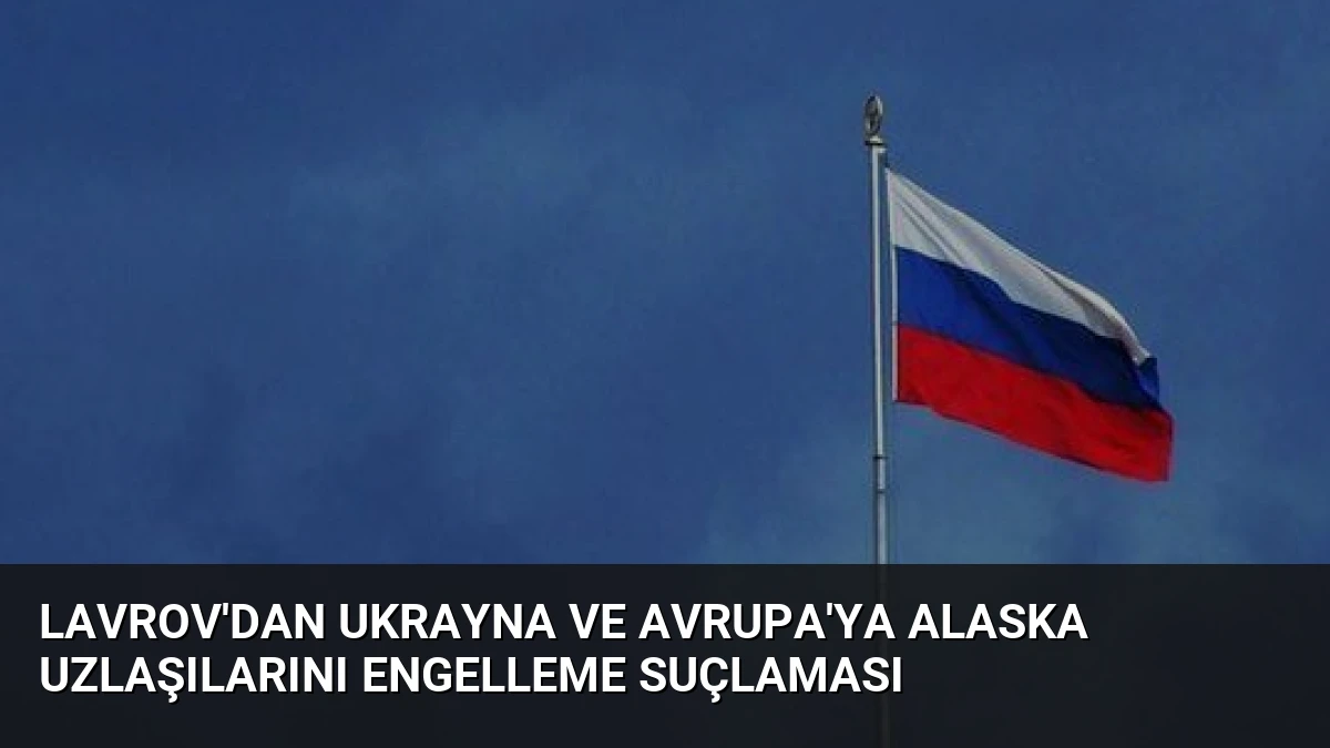 Lavrov’dan Ukrayna ve Avrupa’ya Alaska Uzlaşılarını Engelleme Suçlaması