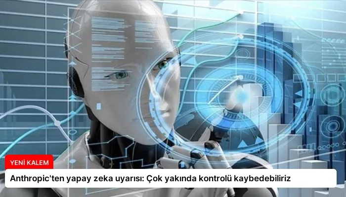 Anthropic’ten yapay zeka uyarısı: Çok yakında kontrolü kaybedebiliriz