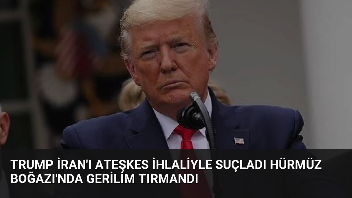 Trump İran’ı Ateşkes İhlaliyle Suçladı Hürmüz Boğazı’nda Gerilim Tırmandı